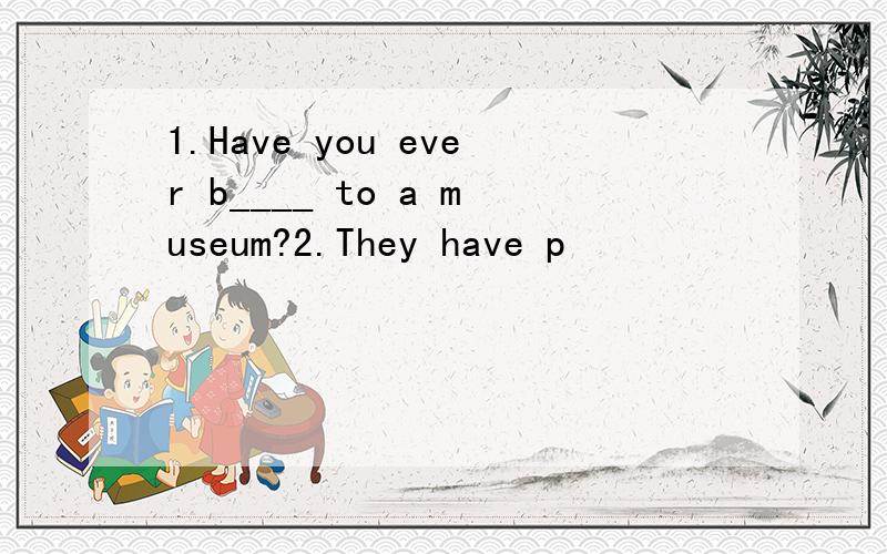 1.Have you ever b____ to a museum?2.They have p