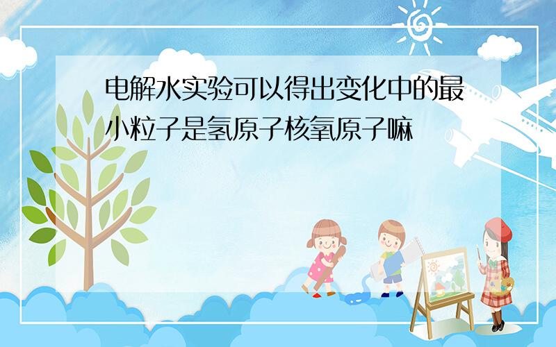 电解水实验可以得出变化中的最小粒子是氢原子核氧原子嘛