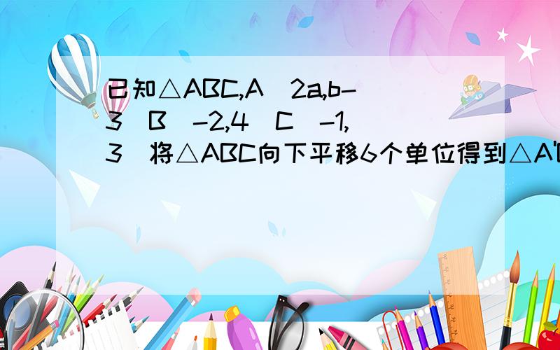 已知△ABC,A(2a,b-3)B(-2,4)C(-1,3）将△ABC向下平移6个单位得到△A'B'C'再向右平移5个单