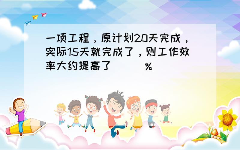 一项工程，原计划20天完成，实际15天就完成了，则工作效率大约提高了___%