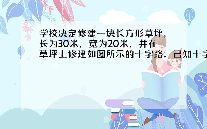 学校决定修建一块长方形草坪，长为30米，宽为20米，并在草坪上修建如图所示的十字路，已知十字路宽x米，求：