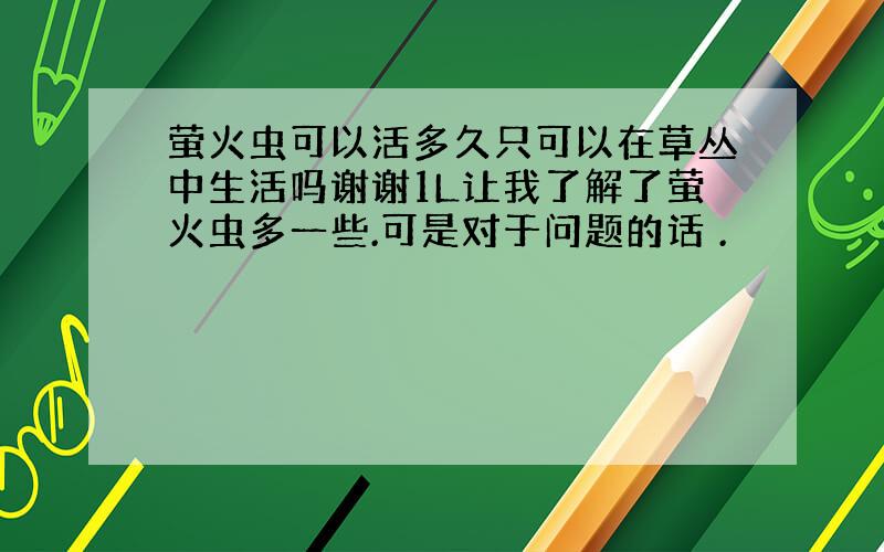 萤火虫可以活多久只可以在草丛中生活吗谢谢1L让我了解了萤火虫多一些.可是对于问题的话 .