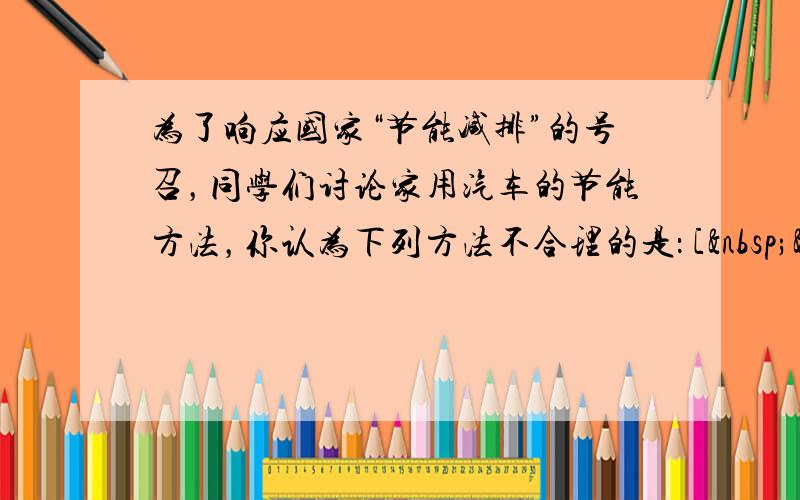 为了响应国家“节能减排”的号召，同学们讨论家用汽车的节能方法，你认为下列方法不合理的是： [  &n