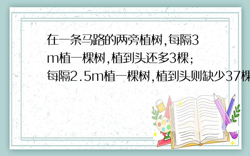 在一条马路的两旁植树,每隔3m植一棵树,植到头还多3棵；每隔2.5m植一棵树,植到头则缺少37棵,求这条马路的长度?用算