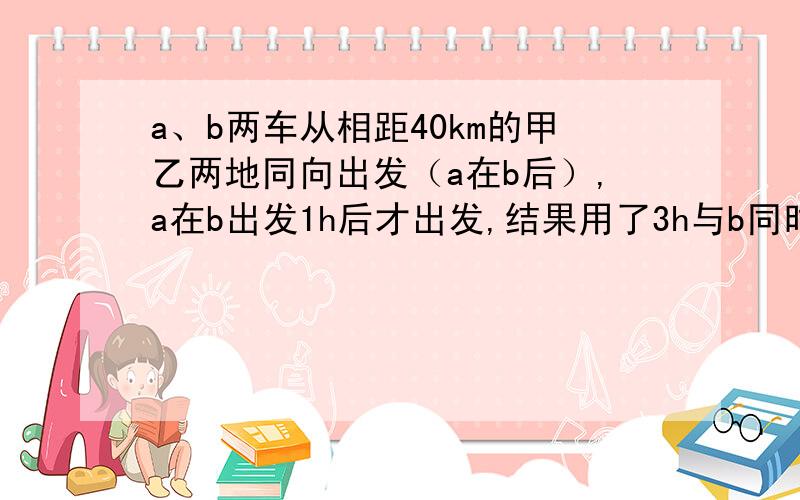 a、b两车从相距40km的甲乙两地同向出发（a在b后）,a在b出发1h后才出发,结果用了3h与b同时到达目的地.已知a的