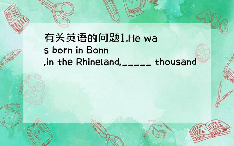 有关英语的问题1.He was born in Bonn,in the Rhineland,_____ thousand