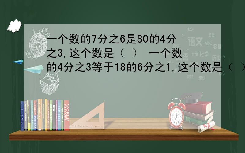 一个数的7分之6是80的4分之3,这个数是（ ） 一个数的4分之3等于18的6分之1,这个数是（ ）