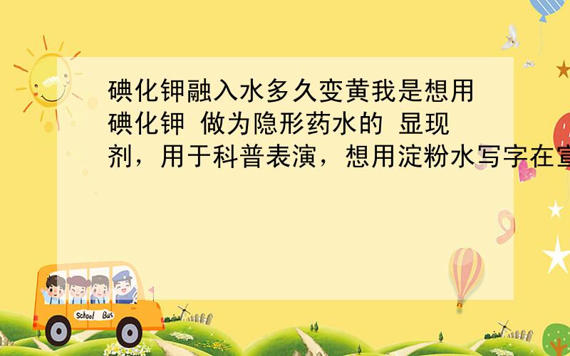 碘化钾融入水多久变黄我是想用碘化钾 做为隐形药水的 显现剂，用于科普表演，想用淀粉水写字在宣纸上，当表演时用装碘化钾溶液