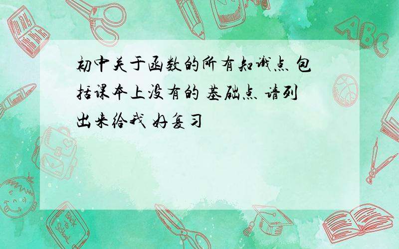 初中关于函数的所有知识点 包括课本上没有的 基础点 请列出来给我 好复习