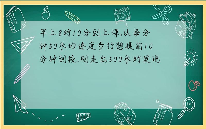 早上8时10分到上课,以每分钟50米的速度步行想提前10分钟到校.刚走出500米时发现