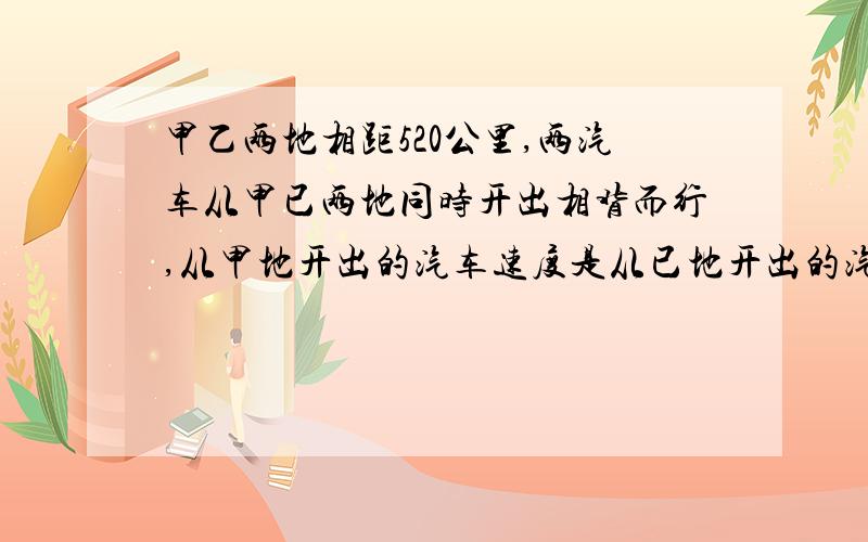 甲乙两地相距520公里,两汽车从甲已两地同时开出相背而行,从甲地开出的汽车速度是从已地开出的汽车速度的1