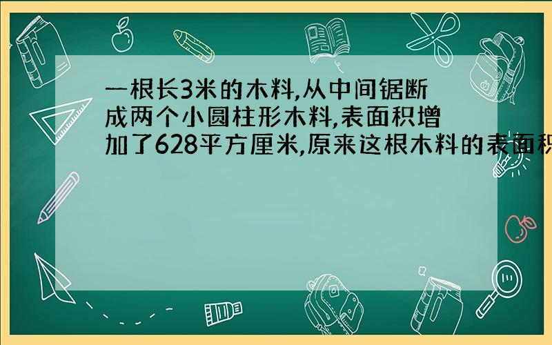 一根长3米的木料,从中间锯断成两个小圆柱形木料,表面积增加了628平方厘米,原来这根木料的表面积是多少?