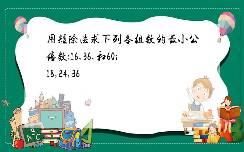 用短除法求下列各组数的最小公倍数：16,36,和60； 18,24,36