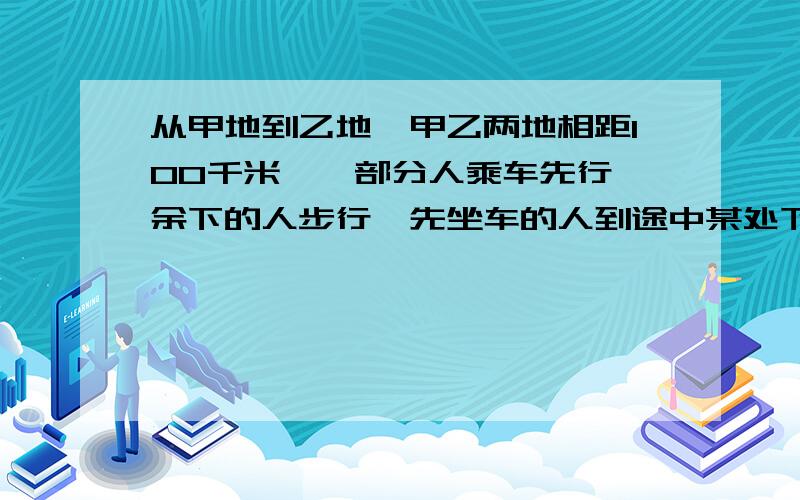 从甲地到乙地,甲乙两地相距100千米,一部分人乘车先行,余下的人步行,先坐车的人到途中某处下车步行,汽车返回接先步行的那