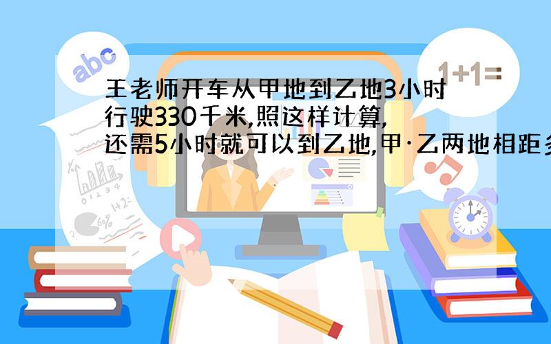 王老师开车从甲地到乙地3小时行驶330千米,照这样计算,还需5小时就可以到乙地,甲·乙两地相距多少千米?