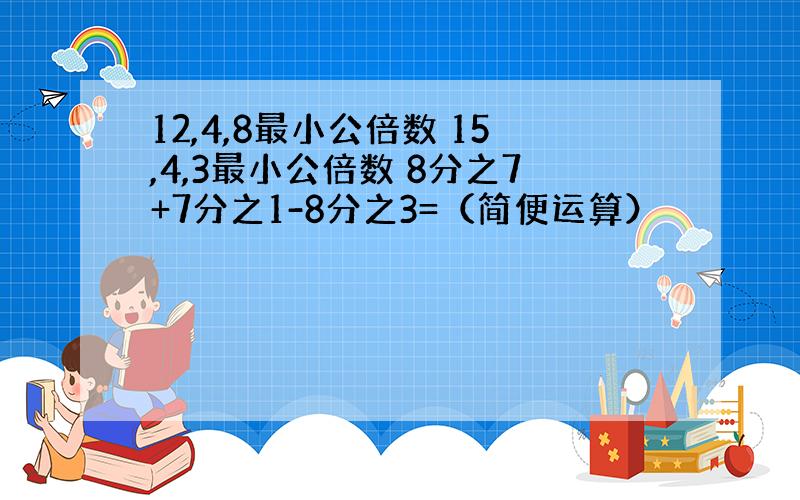 12,4,8最小公倍数 15,4,3最小公倍数 8分之7+7分之1-8分之3=（简便运算）