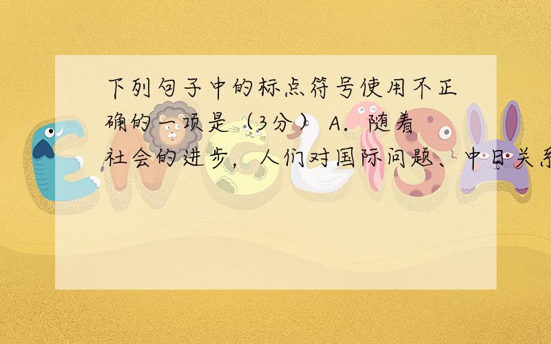 下列句子中的标点符号使用不正确的一项是（3分） A．随着社会的进步，人们对国际问题、中日关系的认识也越来越深入、全面和成