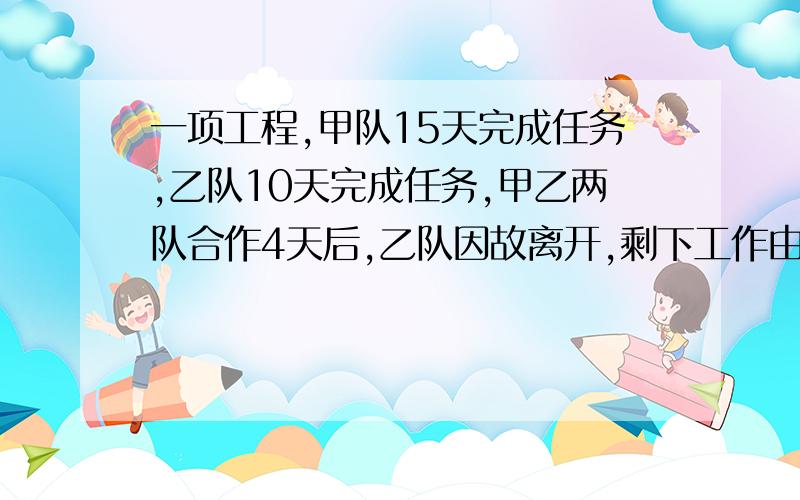 一项工程,甲队15天完成任务,乙队10天完成任务,甲乙两队合作4天后,乙队因故离开,剩下工作由甲队完成,问两队到工程完成