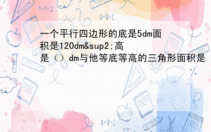 一个平行四边形的底是5dm面积是120dm²高是（）dm与他等底等高的三角形面积是（）dm²