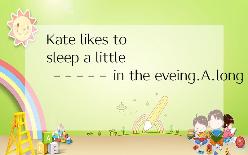 Kate likes to sleep a little ----- in the eveing.A.long B.lo