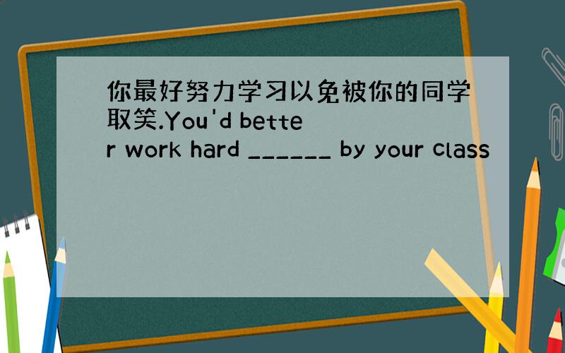 你最好努力学习以免被你的同学取笑.You'd better work hard ______ by your class