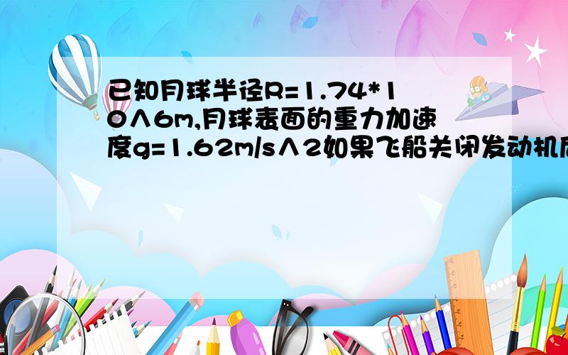 已知月球半径R=1.74*10∧6m,月球表面的重力加速度g=1.62m/s∧2如果飞船关闭发动机后绕月做匀速圆周运动,