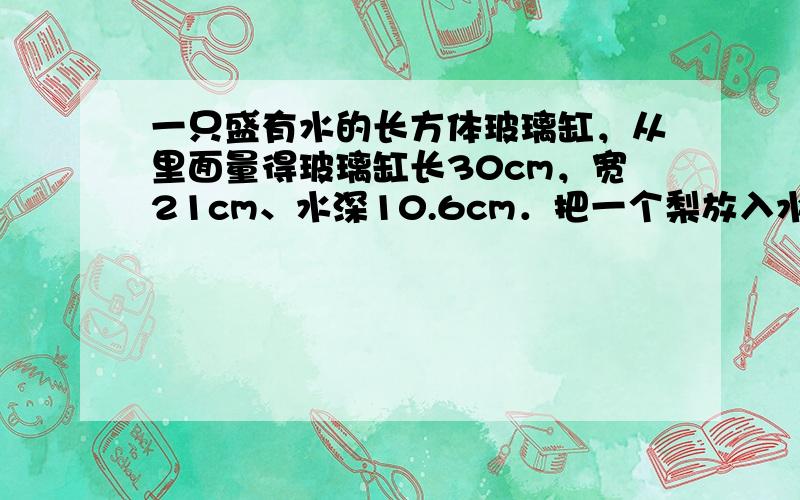 一只盛有水的长方体玻璃缸，从里面量得玻璃缸长30cm，宽21cm、水深10.6cm．把一个梨放入水中后，水深是11cm．