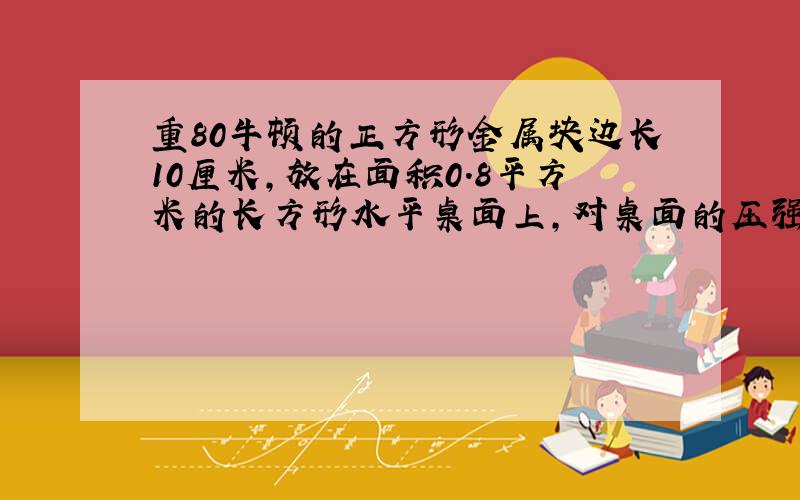 重80牛顿的正方形金属块边长10厘米,放在面积0.8平方米的长方形水平桌面上,对桌面的压强（）