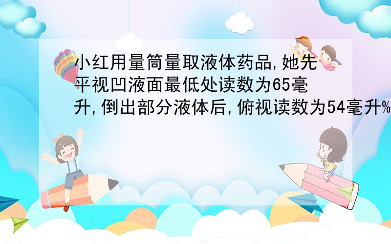 小红用量筒量取液体药品,她先平视凹液面最低处读数为65毫升,倒出部分液体后,俯视读数为54毫升%