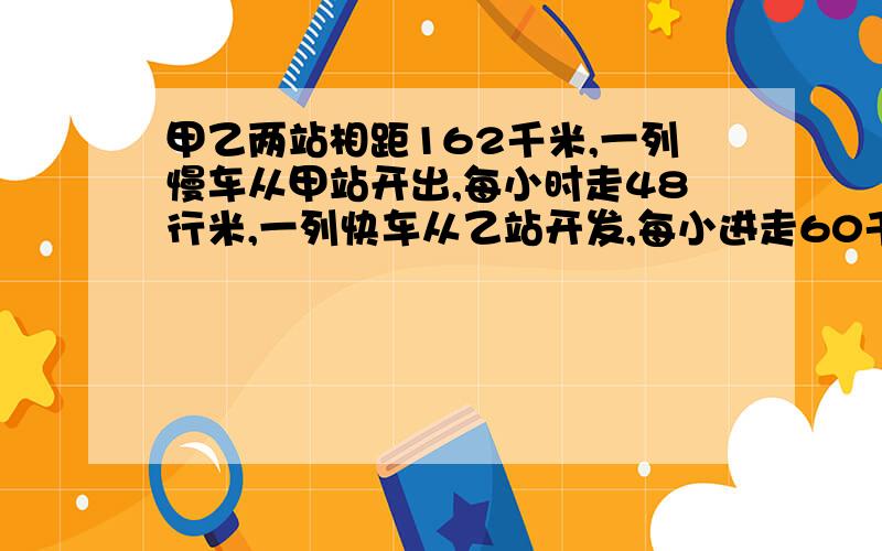 甲乙两站相距162千米,一列慢车从甲站开出,每小时走48行米,一列快车从乙站开发,每小进走60千米,若两车