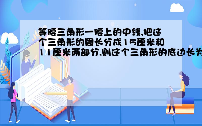 等腰三角形一腰上的中线,把这个三角形的周长分成15厘米和11厘米两部分,则这个三角形的底边长为多少厘米