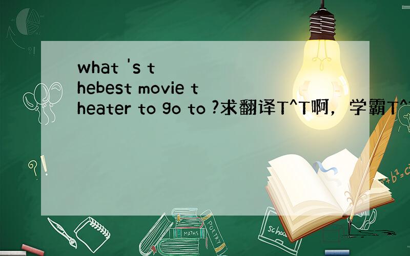 what 's thebest movie theater to go to ?求翻译T^T啊，学霸T^T。