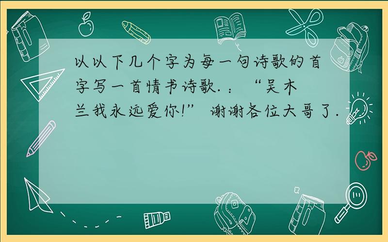 以以下几个字为每一句诗歌的首字写一首情书诗歌. ：“吴木兰我永远爱你!” 谢谢各位大哥了.