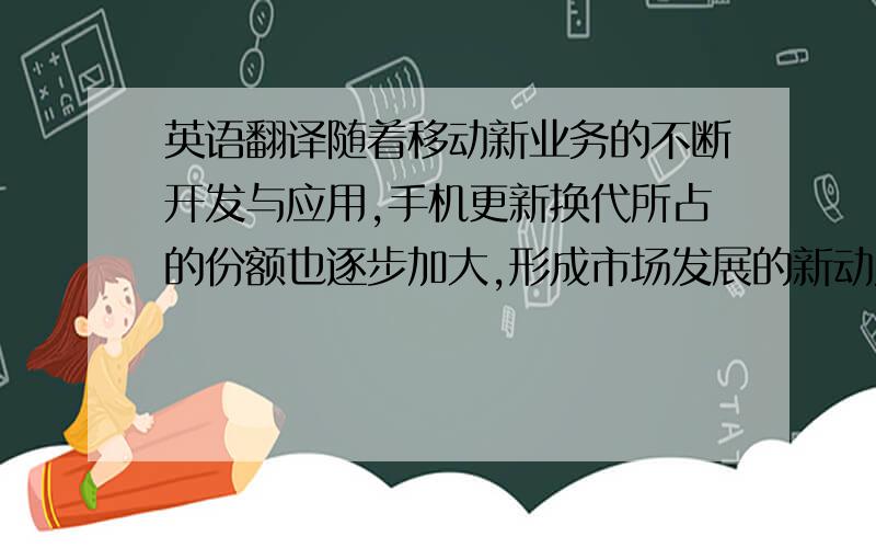 英语翻译随着移动新业务的不断开发与应用,手机更新换代所占的份额也逐步加大,形成市场发展的新动力