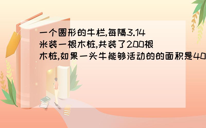 一个圆形的牛栏,每隔3.14米装一根木桩,共装了200根木桩,如果一头牛能够活动的的面积是40平方米,那么这个圆形牛栏最