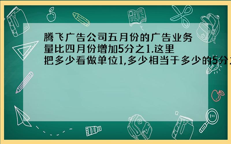 腾飞广告公司五月份的广告业务量比四月份增加5分之1.这里把多少看做单位1,多少相当于多少的5分之1.