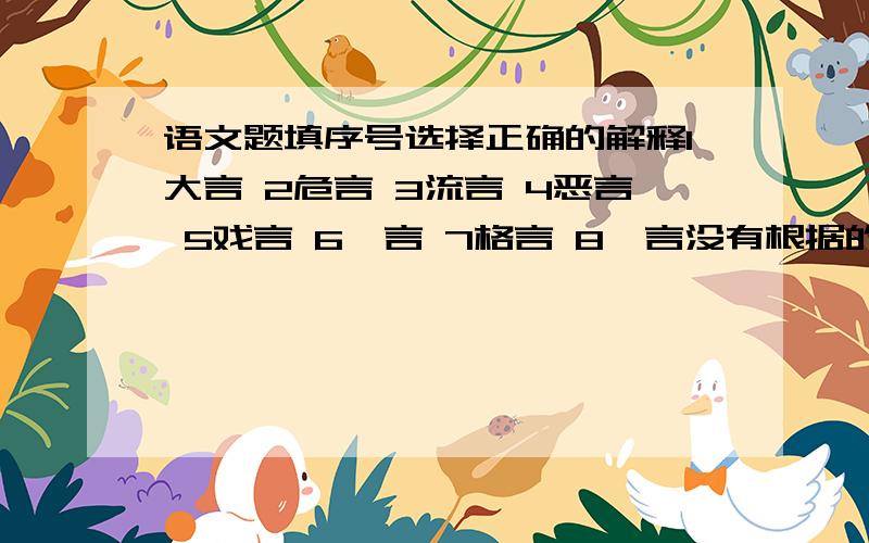 语文题填序号选择正确的解释1大言 2危言 3流言 4恶言 5戏言 6谗言 7格言 8谰言没有根据的话 （ ）诬赖的话 （