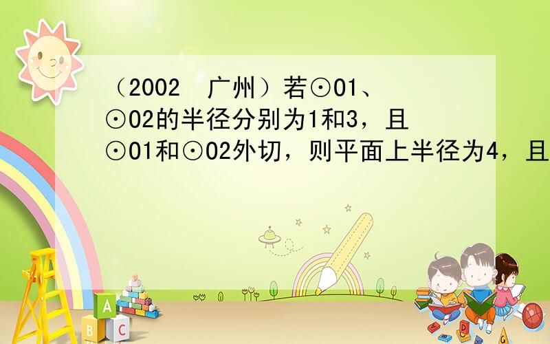 （2002•广州）若⊙O1、⊙O2的半径分别为1和3，且⊙O1和⊙O2外切，则平面上半径为4，且与⊙O1、⊙O2都相切的