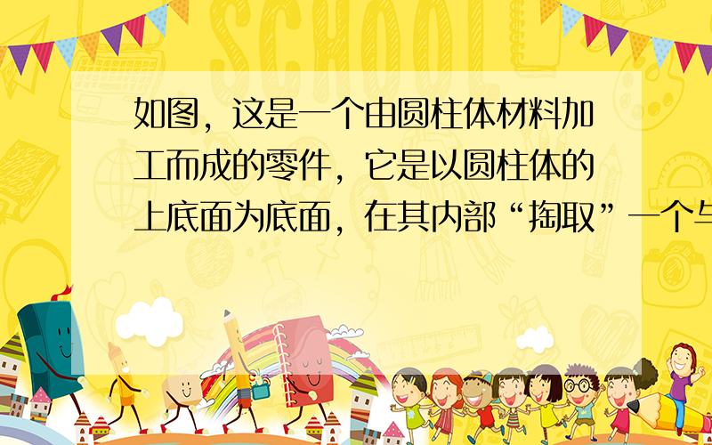 如图，这是一个由圆柱体材料加工而成的零件，它是以圆柱体的上底面为底面，在其内部“掏取”一个与圆柱体等高的圆锥体而得到的，