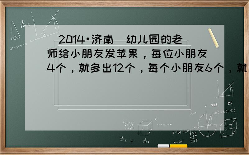 （2014•济南）幼儿园的老师给小朋友发苹果，每位小朋友4个，就多出12个，每个小朋友6个，就少12个，共有苹果____