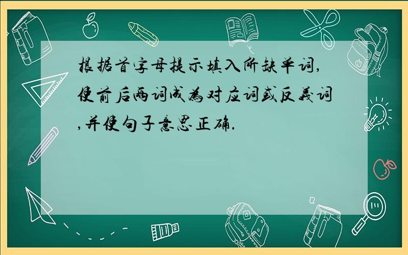 根据首字母提示填入所缺单词,使前后两词成为对应词或反义词,并使句子意思正确．