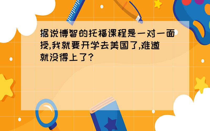 据说博智的托福课程是一对一面授,我就要开学去美国了,难道就没得上了?