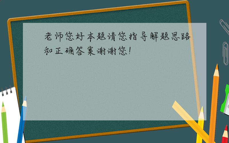 老师您好本题请您指导解题思路和正确答案谢谢您！