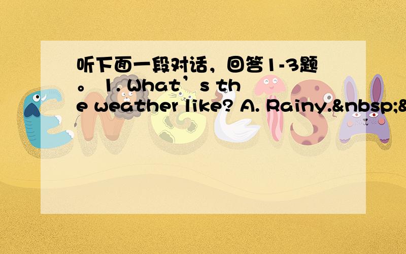 听下面一段对话，回答1-3题。 1. What’s the weather like? A. Rainy. &