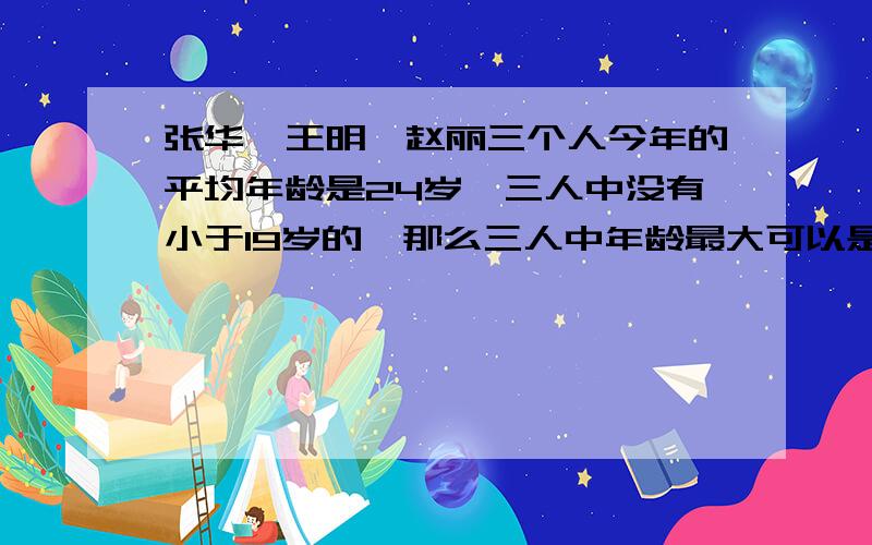 张华、王明、赵丽三个人今年的平均年龄是24岁,三人中没有小于19岁的,那么三人中年龄最大可以是几岁.是不是34岁呢?