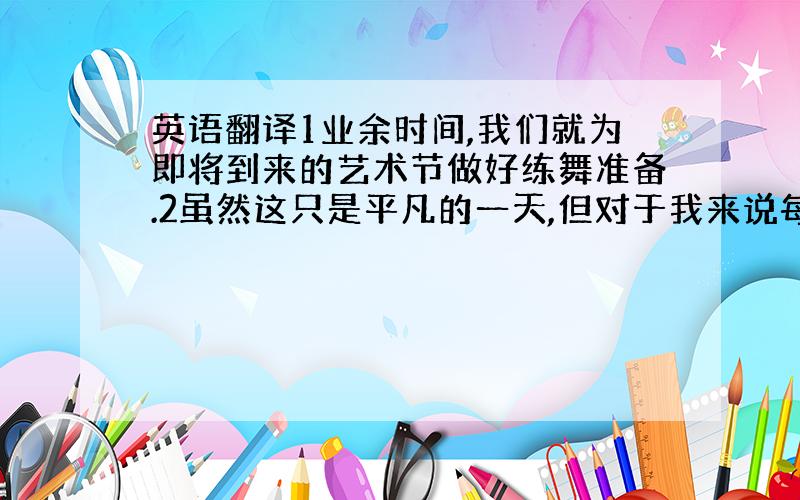 英语翻译1业余时间,我们就为即将到来的艺术节做好练舞准备.2虽然这只是平凡的一天,但对于我来说每一分一秒都非常珍贵.