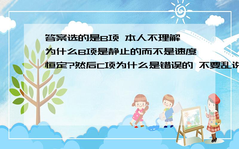 答案选的是B项 本人不理解 为什么B项是静止的而不是速度恒定?然后C项为什么是错误的 不要乱说噶 过几天要学业水平测试了