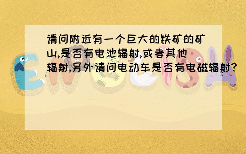 请问附近有一个巨大的铁矿的矿山,是否有电池辐射,或者其他辐射,另外请问电动车是否有电磁辐射?