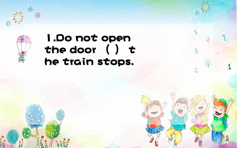 1.Do not open the door （ ） the train stops.