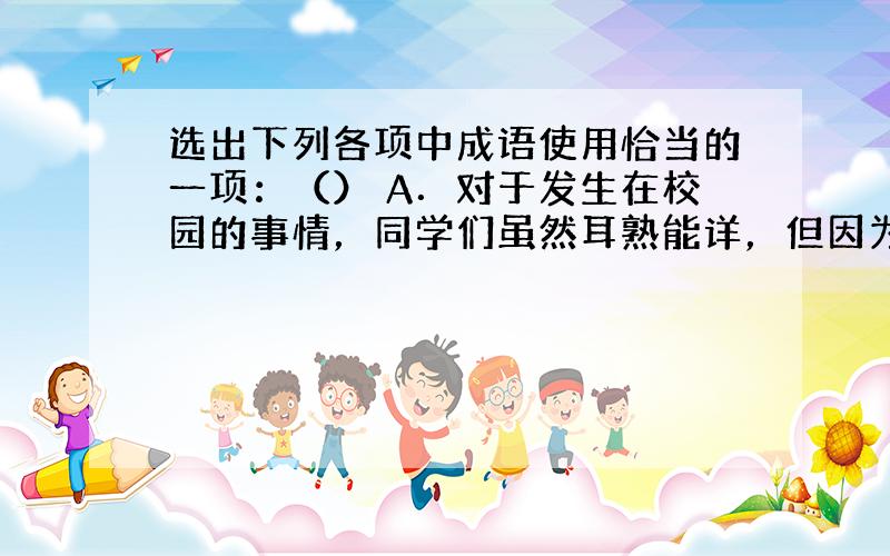 选出下列各项中成语使用恰当的一项：（） A．对于发生在校园的事情，同学们虽然耳熟能详，但因为缺乏一定的观察能力和感受能力